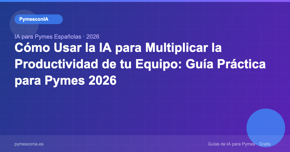 Cómo Usar la IA para Multiplicar la Productividad de tu Equipo: Guía Práctica para Pymes 2026